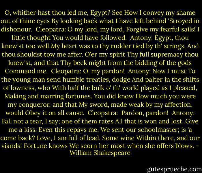 O, whither hast thou led me, Egypt? See<br />How I convey my shame out of thine eyes<br />By looking back what I have left behind<br />'Stroyed in dishonour.<br /><br />Cleopatra:<br />O my lord, my lord,<br />Forgive my fearful sails! I little thought<br />You would have followed.<br /><br />Antony:<br />Egypt, thou knew'st too well<br />My heart was to thy rudder tied by th' strings,<br />And thou shouldst tow me after. O'er my spirit<br />Thy full supremacy thou knew'st, and that<br />Thy beck might from the bidding of the gods<br />Command me.<br /><br />Cleopatra:<br />O, my pardon!<br /><br />Antony:<br />Now I must<br />To the young man send humble treaties, dodge<br />And palter in the shifts of lowness, who<br />With half the bulk o' th' world played as I pleased,<br />Making and marring fortunes. You did know<br />How much you were my conqueror, and that<br />My sword, made weak by my affection, would<br />Obey it on all cause.<br /><br />Cleopatra: <br />Pardon, pardon!<br /><br />Antony:<br />Fall not a tear, I say; one of them rates<br />All that is won and lost. Give me a kiss.<br />Even this repays me.<br />We sent our schoolmaster; is 'a come back?<br />Love, I am full of lead. Some wine<br />Within there, and our viands! Fortune knows<br />We scorn her most when she offers blows. - William Shakespeare