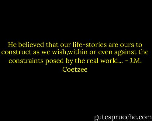 He believed that our life-stories are ours to construct as we wish,within or even against the constraints posed by the real world... - J.M. Coetzee