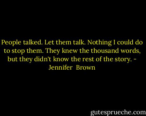 People talked. Let them talk. Nothing I could do to stop them. They knew the thousand words, but they didn't know the rest of the story. - Jennifer  Brown