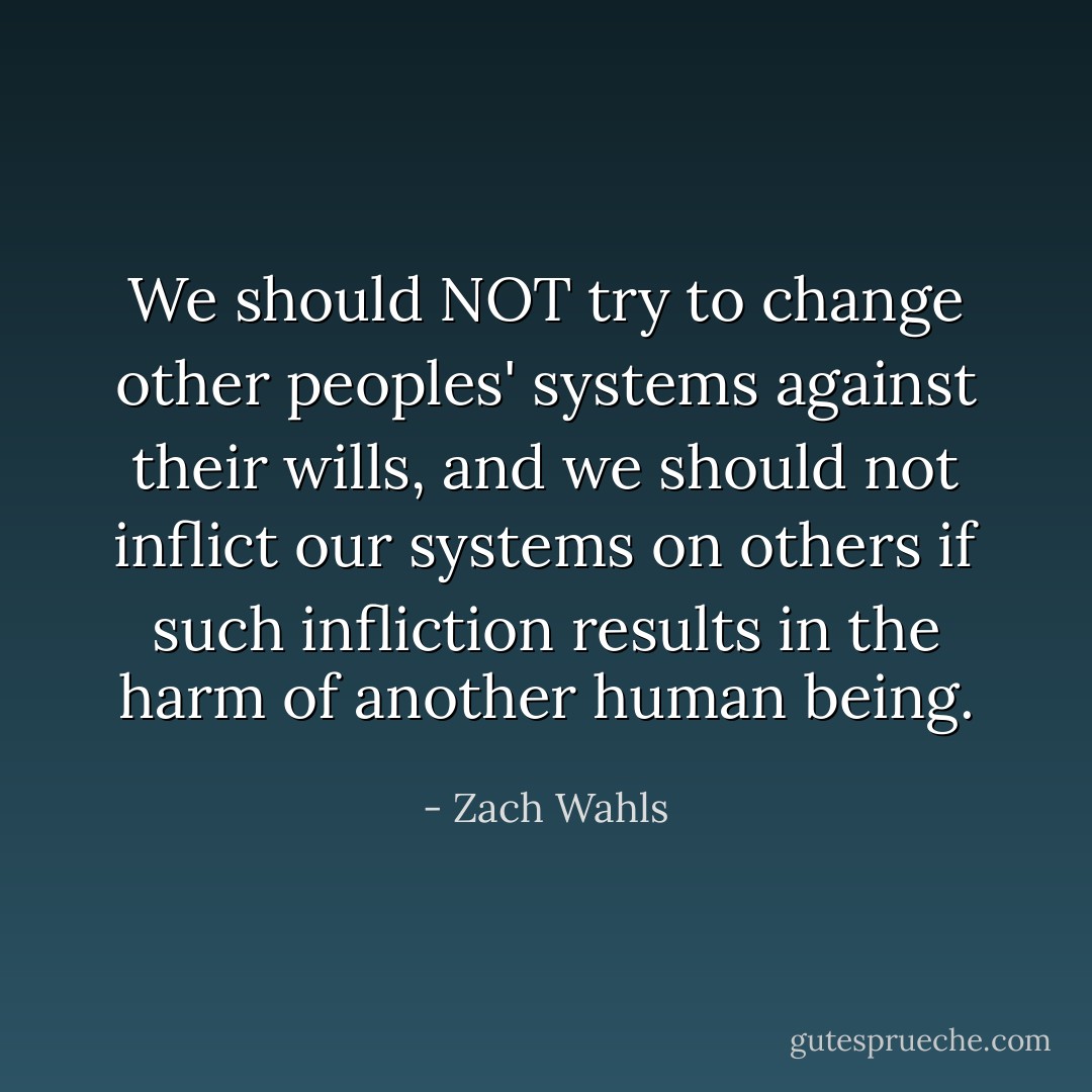 We should NOT try to change other peoples' systems against their wills, and we should not inflict our systems on others if such infliction results in the harm of another human being. - Zach Wahls