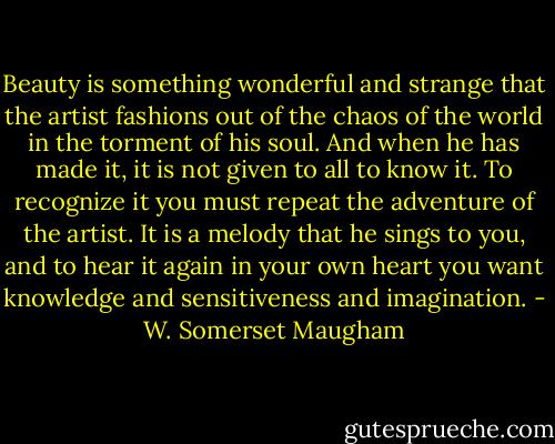 Beauty is something wonderful and strange that the artist fashions out of the chaos of the world in the torment of his soul. And when he has made it, it is not given to all to know it. To recognize it you must repeat the adventure of the artist. It is a melody that he sings to you, and to hear it again in your own heart you want knowledge and sensitiveness and imagination. - W. Somerset Maugham