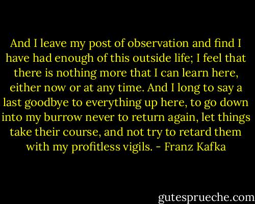 And I leave my post of observation and find I have had enough of this outside life; I feel that there is nothing more that I can learn here, either now or at any time. And I long to say a last goodbye to everything up here, to go down into my burrow never to return again, let things take their course, and not try to retard them with my profitless vigils. - Franz Kafka