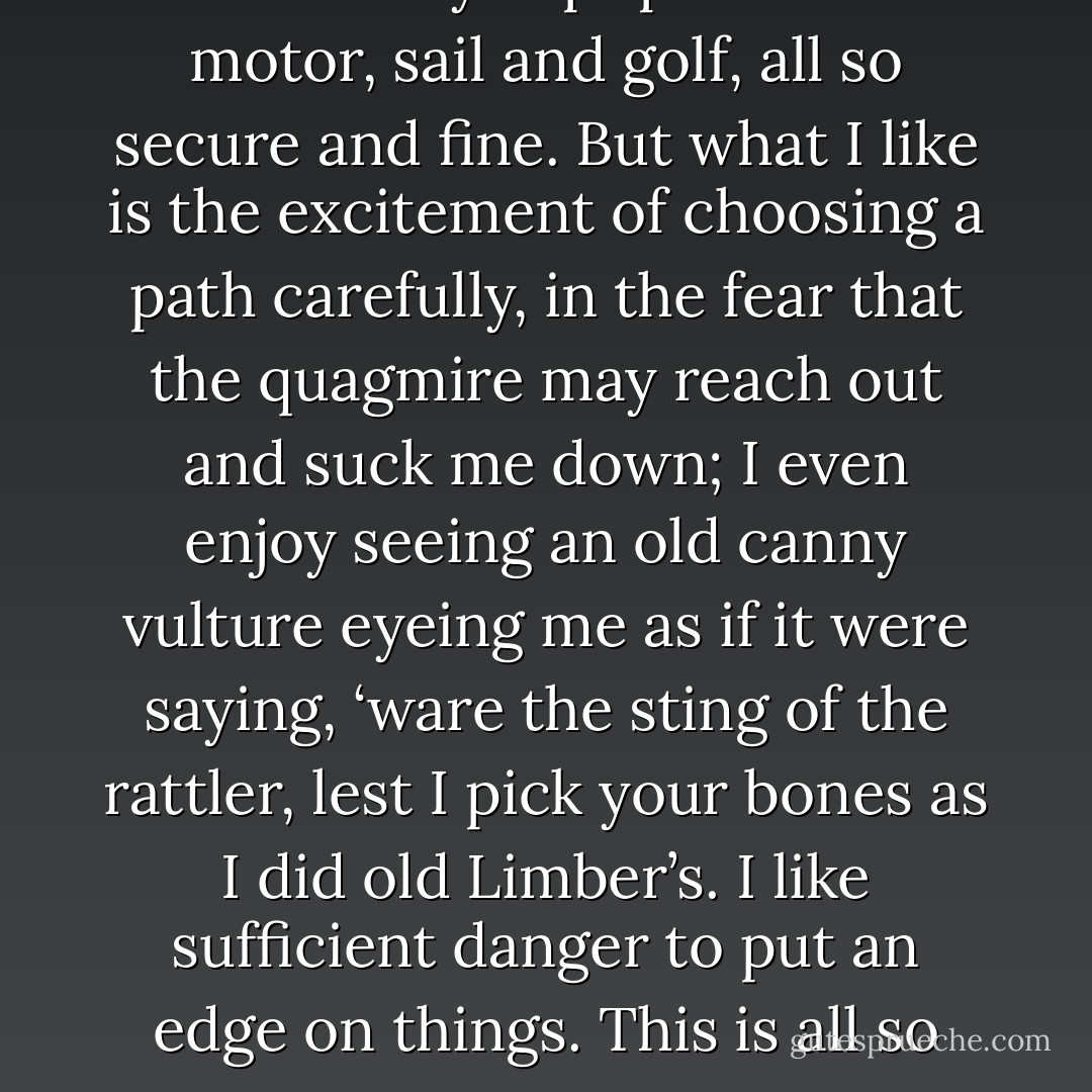 The Limberlost is life. Here it is a carefully kept park. You motor, sail and golf, all so secure and fine. But what I like is the excitement of choosing a path carefully, in the fear that the quagmire may reach out and suck me down; I even enjoy seeing an old canny vulture eyeing me as if it were saying, ‘ware the sting of the rattler, lest I pick your bones as I did old Limber’s. I like sufficient danger to put an edge on things. This is all so tame. - Gene Stratton-Porter
