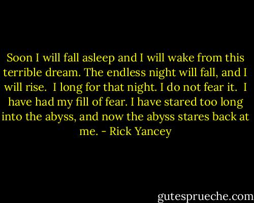 Soon I will fall asleep and I will wake from this terrible dream. The endless night will fall, and I will rise.<br /> I long for that night. I do not fear it.<br /> I have had my fill of fear. I have stared too long into the abyss, and now the abyss stares back at me. - Rick Yancey