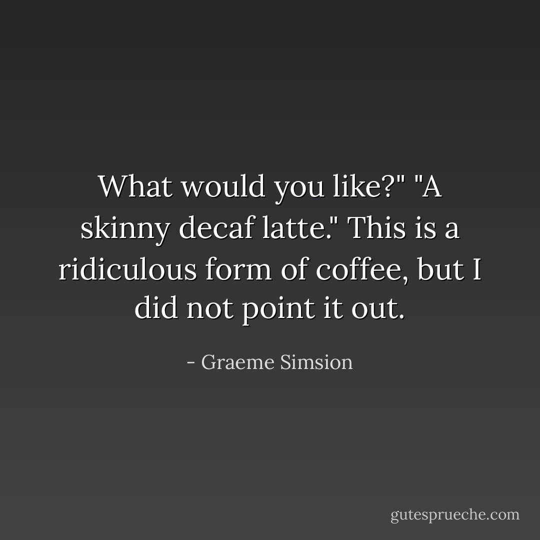 What would you like?"<br />"A skinny decaf latte."<br />This is a ridiculous form of coffee, but I did not point it out. - Graeme Simsion