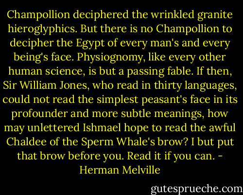 Champollion deciphered the wrinkled granite hieroglyphics. But there is no Champollion to decipher the Egypt of every man's and every being's face. Physiognomy, like every other human science, is but a passing fable. If then, Sir William Jones, who read in thirty languages, could not read the simplest peasant's face in its profounder and more subtle meanings, how may unlettered Ishmael hope to read the awful Chaldee of the Sperm Whale's brow? I but put that brow before you. Read it if you can. - Herman Melville