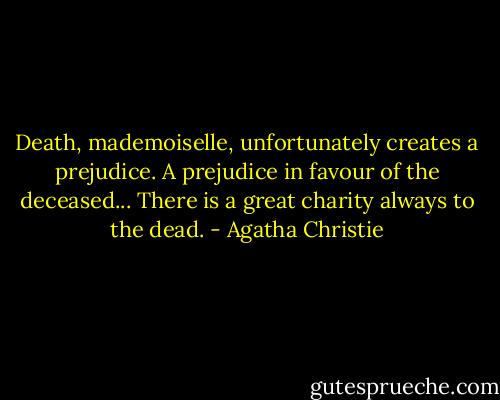 Death, mademoiselle, unfortunately creates a prejudice. A prejudice in favour of the deceased... There is a great charity always to the dead. - Agatha Christie
