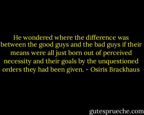He wondered where the difference was between the good guys and the bad guys if their means were all just born out of perceived necessity and their goals by the unquestioned orders they had been given. - Osiris Brackhaus