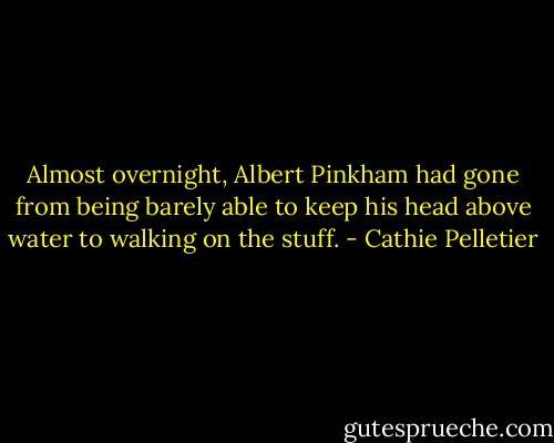 Almost overnight, Albert Pinkham had gone from being barely able to keep his head above water to walking on the stuff. - Cathie Pelletier