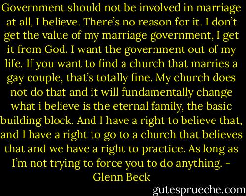Government should not be involved in marriage at all, I believe. There’s no reason for it. I don’t get the value of my marriage government, I get it from God. I want the government out of my life. If you want to find a church that marries a gay couple, that’s totally fine. My church does not do that and it will fundamentally change what i believe is the eternal family, the basic building block. And I have a right to believe that, and I have a right to go to a church that believes that and we have a right to practice. As long as I’m not trying to force you to do anything. - Glenn Beck