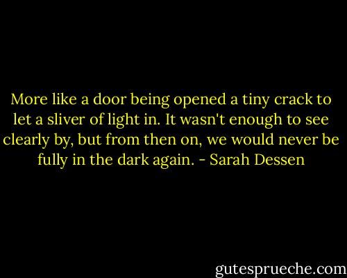 More like a door being opened a tiny crack to let a sliver of light in. It wasn't enough to see clearly by, but from then on, we would never be fully in the dark again. - Sarah Dessen