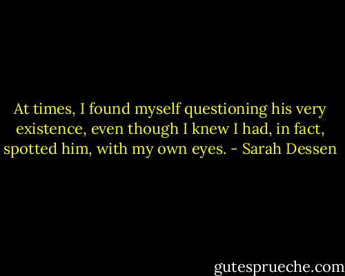 At times, I found myself questioning his very existence, even though I knew I had, in fact, spotted him, with my own eyes. - Sarah Dessen