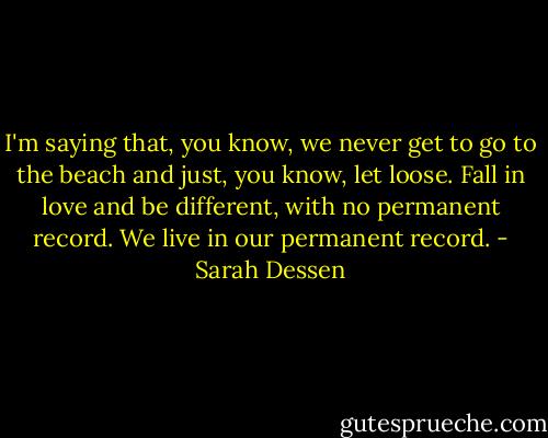 I'm saying that, you know, we never get to go to the beach and just, you know, let loose. Fall in love and be different, with no permanent record. We live in our permanent record. - Sarah Dessen