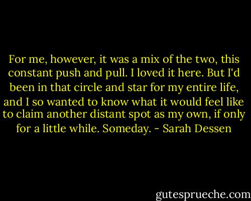 For me, however, it was a mix of the two, this constant push and pull. I loved it here. But I'd been in that circle and star for my entire life, and I so wanted to know what it would feel like to claim another distant spot as my own, if only for a little while. Someday. - Sarah Dessen
