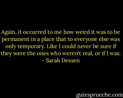 Again, it occurred to me how weird it was to be permanent in a place that to everyone else was only temporary. Like I could never be sure if they were the ones who weren't real, or if I was. - Sarah Dessen