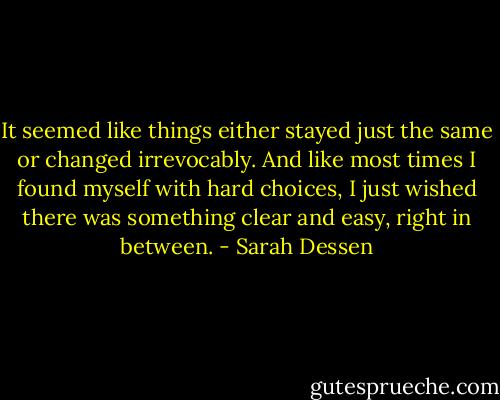 It seemed like things either stayed just the same or changed irrevocably. And like most times I found myself with hard choices, I just wished there was something clear and easy, right in between. - Sarah Dessen
