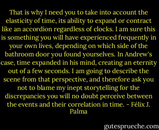That is why I need you to take into account the elasticity of time, its ability to expand or contract like an accordion regardless of clocks. I am sure this is something you will have experienced frequently in your own lives, depending on which side of the bathroom door you found yourselves. In Andrew's case, time expanded in his mind, creating an eternity out of a few seconds. I am going to describe the scene from that perspective, and therefore ask you not to blame my inept storytelling for the discrepancies you will no doubt perceive between the events and their correlation in time. - Félix J. Palma