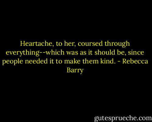 Heartache, to her, coursed through everything--which was as it should be, since people needed it to make them kind. - Rebecca Barry