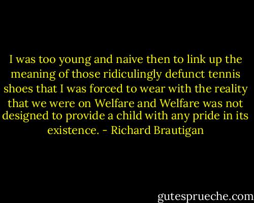I was too young and naive then to link up the meaning of those ridiculingly defunct tennis shoes that I was forced to wear with the reality that we were on Welfare and Welfare was not designed to provide a child with any pride in its existence. - Richard Brautigan