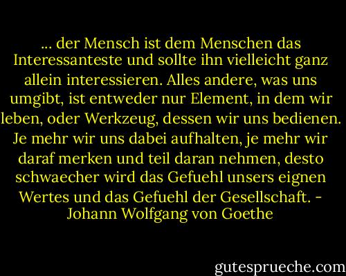 ... der Mensch ist dem Menschen das Interessanteste und sollte ihn vielleicht ganz allein interessieren. Alles andere, was uns umgibt, ist entweder nur Element, in dem wir leben, oder Werkzeug, dessen wir uns bedienen. Je mehr wir uns dabei aufhalten, je mehr wir daraf merken und teil daran nehmen, desto schwaecher wird das Gefuehl unsers eignen Wertes und das Gefuehl der Gesellschaft. - Johann Wolfgang von Goethe