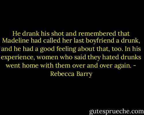 He drank his shot and remembered that Madeline had called her last boyfriend a drunk, and he had a good feeling about that, too. In his experience, women who said they hated drunks went home with them over and over again. - Rebecca Barry