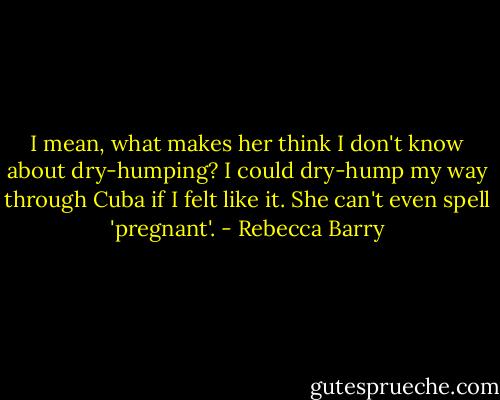 I mean, what makes her think I don't know about dry-humping? I could dry-hump my way through Cuba if I felt like it. She can't even spell 'pregnant'. - Rebecca Barry