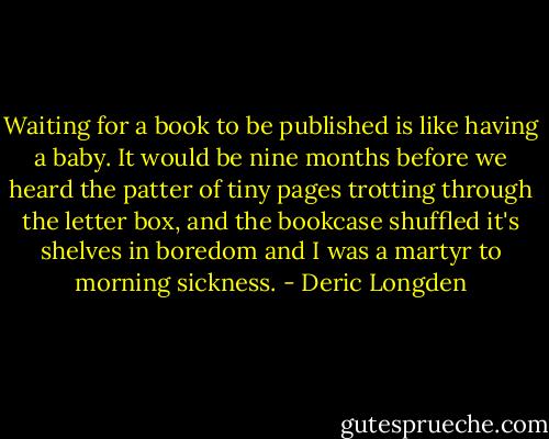 Waiting for a book to be published is like having a baby. It would be nine months before we heard the patter of tiny pages trotting through the letter box, and the bookcase shuffled it's shelves in boredom and I was a martyr to morning sickness. - Deric Longden