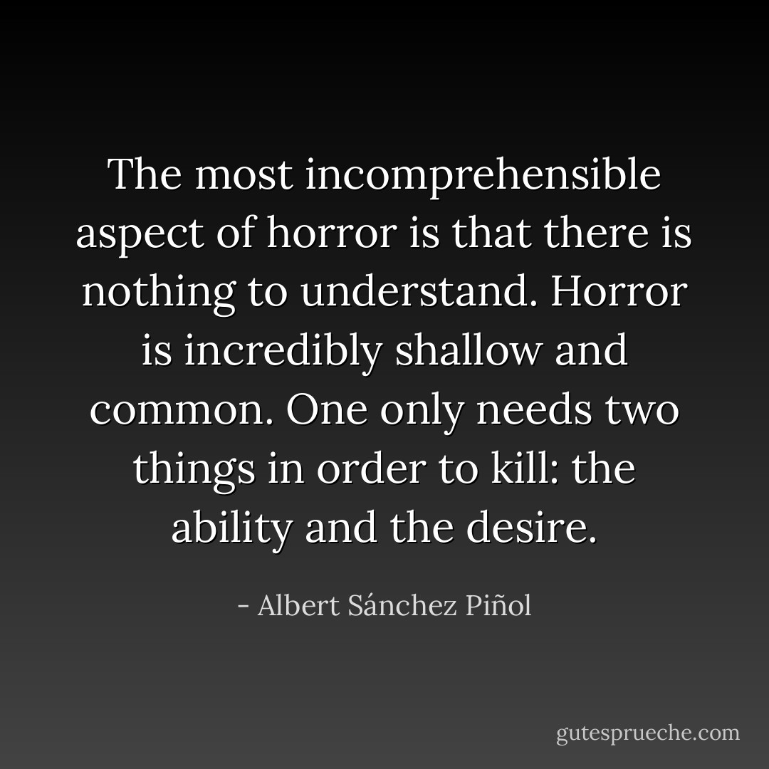 The most incomprehensible aspect of horror is that there is nothing to understand. Horror is incredibly shallow and common. One only needs two things in order to kill: the ability and the desire. - Albert Sánchez Piñol