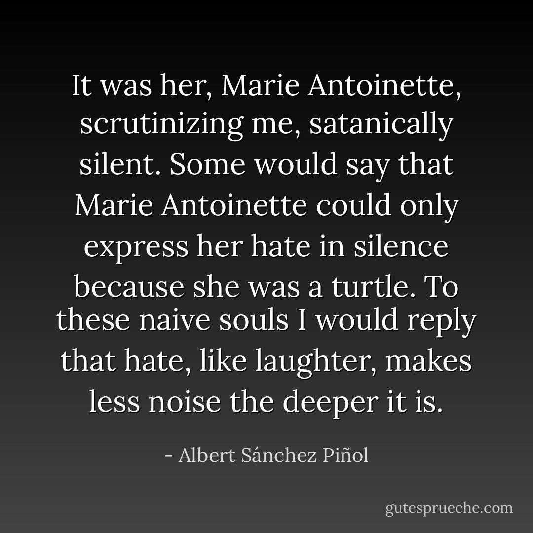It was her, Marie Antoinette, scrutinizing me, satanically silent. Some would say that Marie Antoinette could only express her hate in silence because she was a turtle. To these naive souls I would reply that hate, like laughter, makes less noise the deeper it is. - Albert Sánchez Piñol