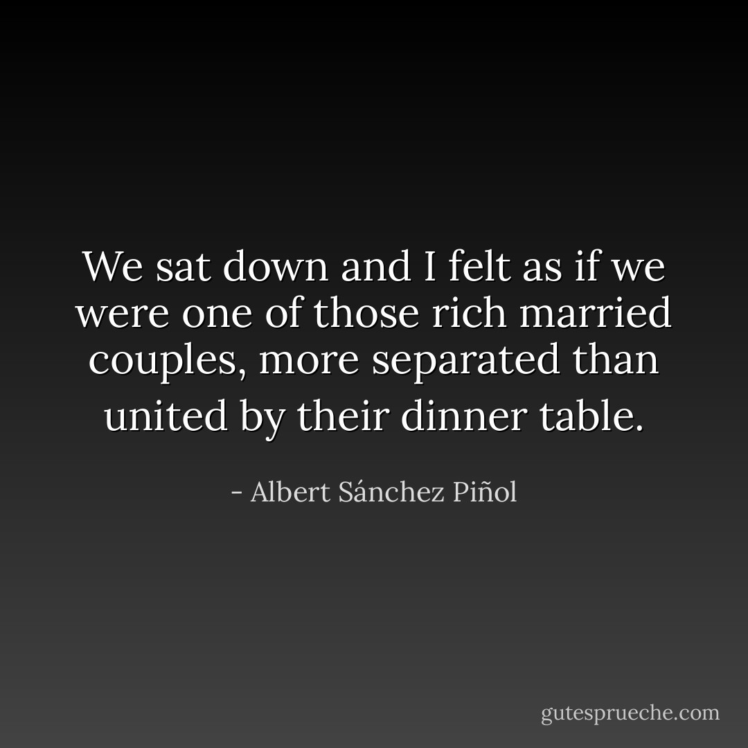 We sat down and I felt as if we were one of those rich married couples, more separated than united by their dinner table. - Albert Sánchez Piñol
