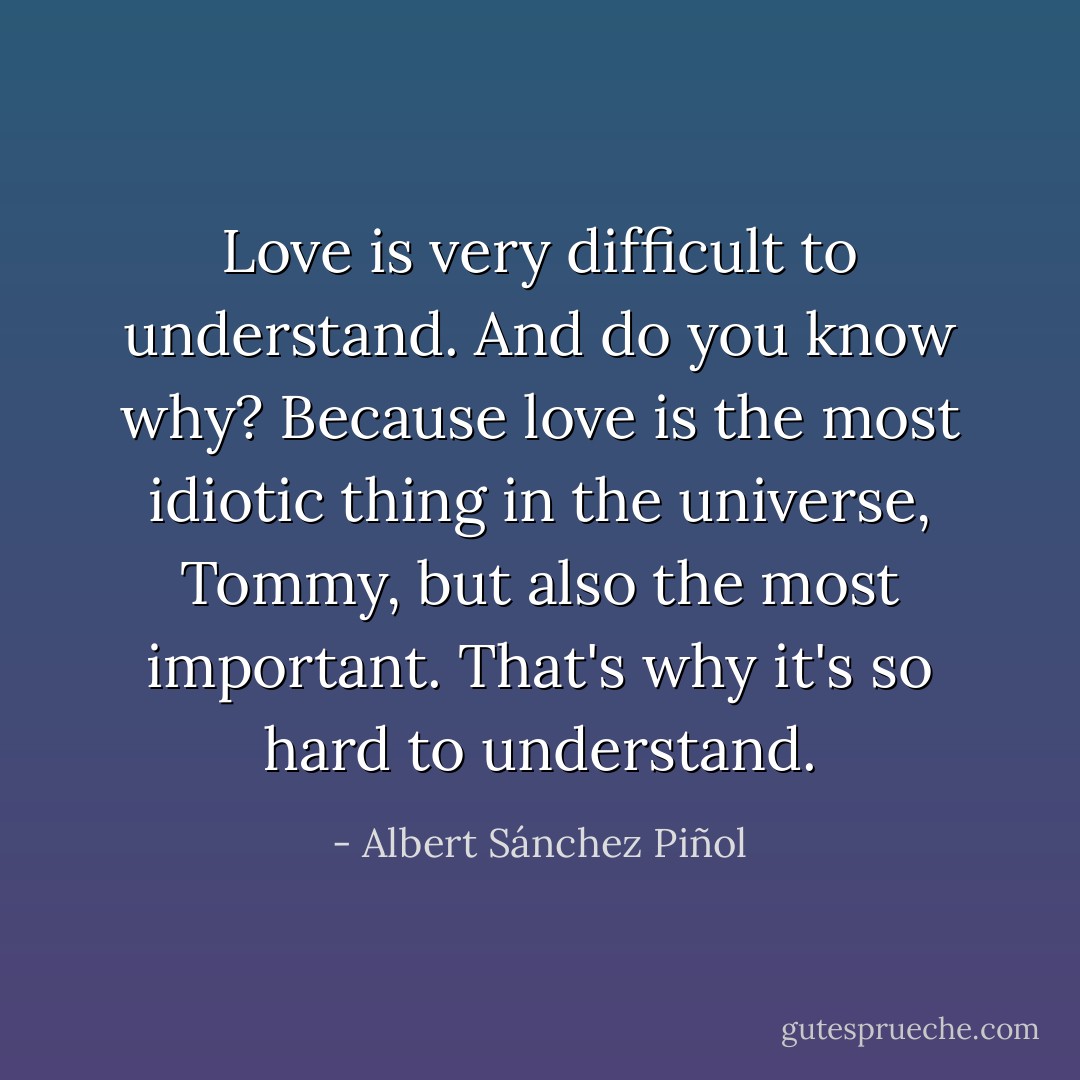 Love is very difficult to understand. And do you know why? Because love is the most idiotic thing in the universe, Tommy, but also the most important. That's why it's so hard to understand. - Albert Sánchez Piñol