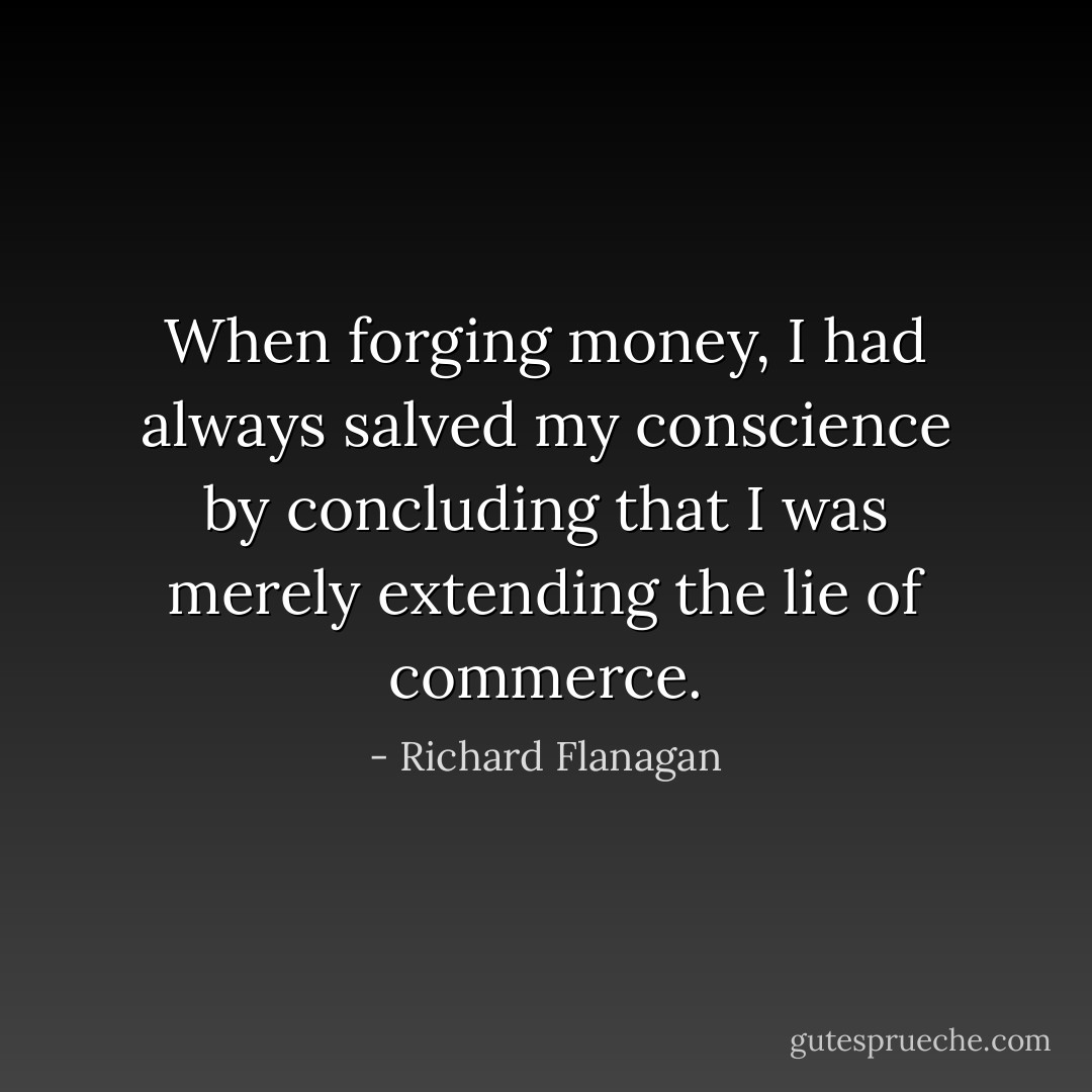 When forging money, I had always salved my conscience by concluding that I was merely extending the lie of commerce. - Richard Flanagan