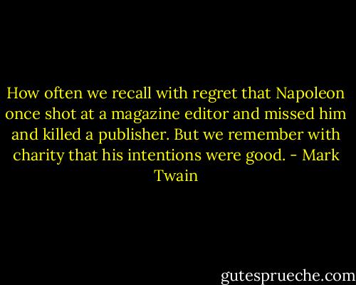 How often we recall with regret that Napoleon once shot at a magazine editor and missed him and killed a publisher. But we remember with charity that his intentions were good. - Mark Twain