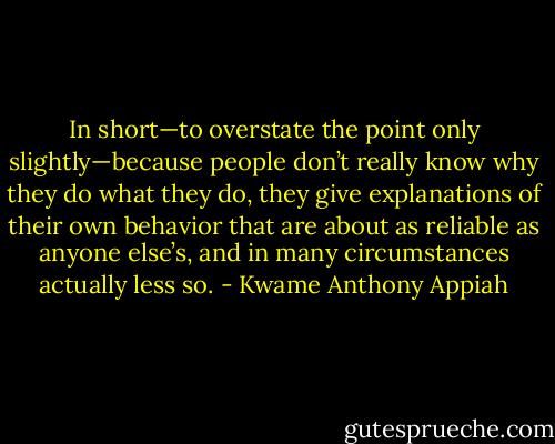 In short—to overstate the point only slightly—because people don’t really know why they do what they do, they give explanations of their own behavior that are about as reliable as anyone else’s, and in many circumstances actually less so. - Kwame Anthony Appiah