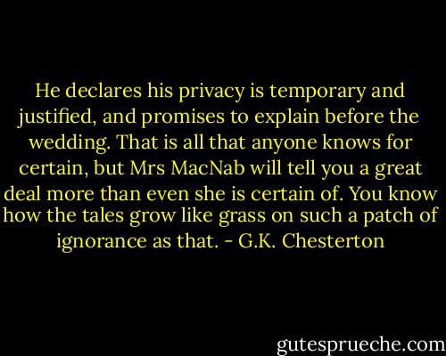 He declares his privacy is temporary and justified, and promises to explain before the wedding. That is all that anyone knows for certain, but Mrs MacNab will tell you a great deal more than even she is certain of. You know how the tales grow like grass on such a patch of ignorance as that. - G.K. Chesterton
