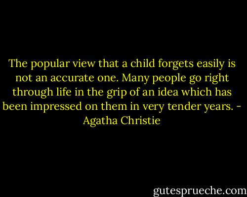 The popular view that a child forgets easily is not an accurate one. Many people go right through life in the grip of an idea which has been impressed on them in very tender years. - Agatha Christie