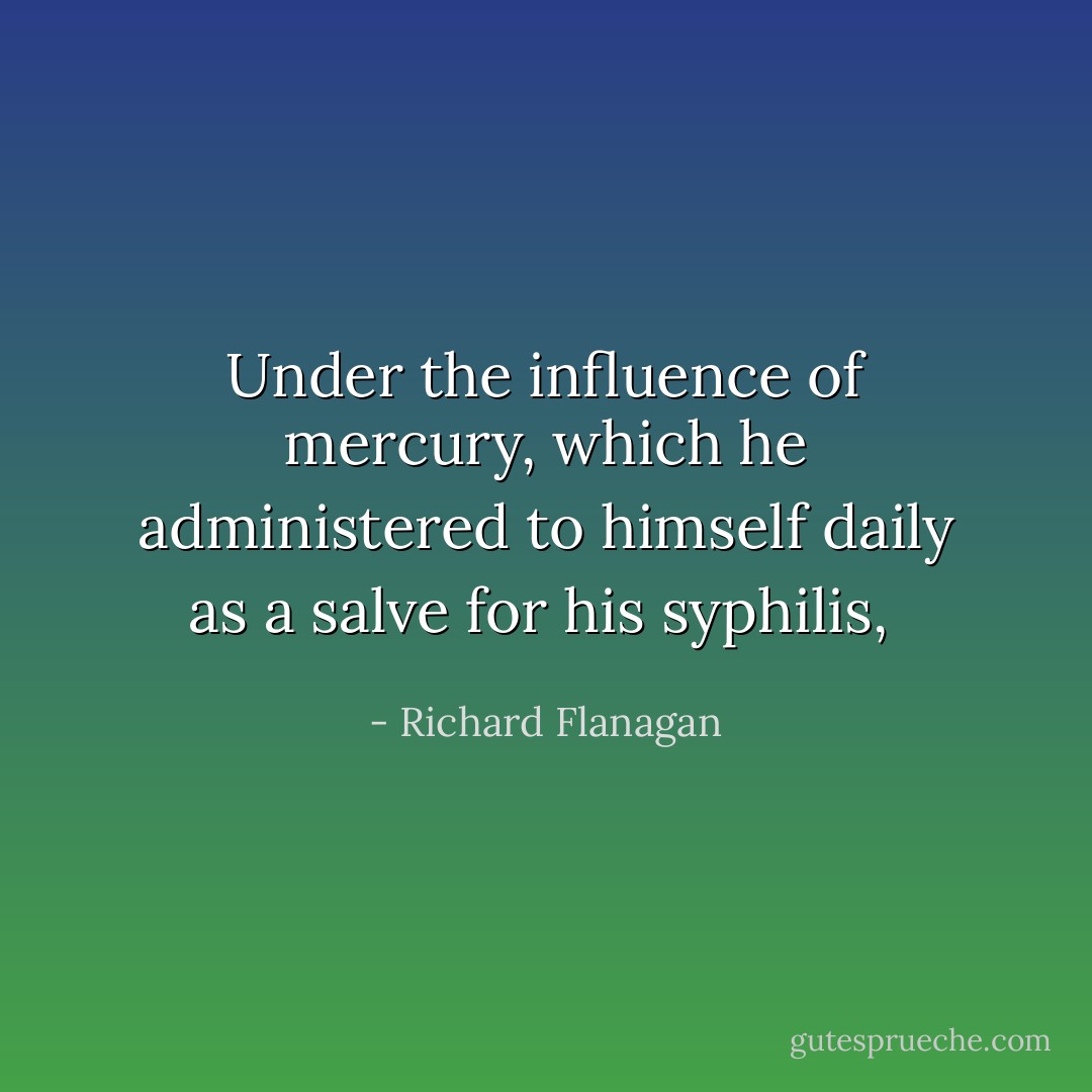 Under the influence of mercury, which he administered to himself daily as a salve for his syphilis,  - Richard Flanagan