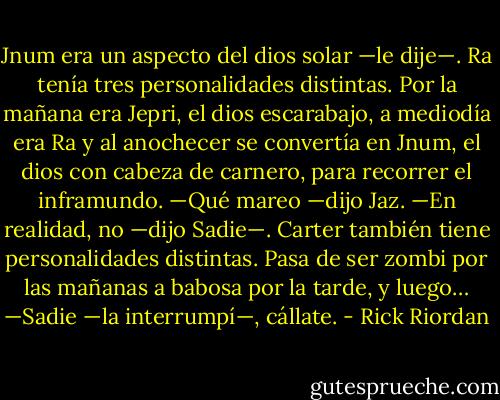 Jnum era un aspecto del dios solar —le dije—. Ra tenía tres personalidades distintas. Por la mañana era Jepri, el dios escarabajo, a mediodía era Ra y al anochecer se convertía en Jnum, el dios con cabeza de carnero, para recorrer el inframundo.<br />—Qué mareo —dijo Jaz.<br />—En realidad, no —dijo Sadie—. Carter también tiene personalidades distintas. Pasa de ser zombi por las mañanas a babosa por la tarde, y luego…<br />—Sadie —la interrumpí—, cállate. - Rick Riordan
