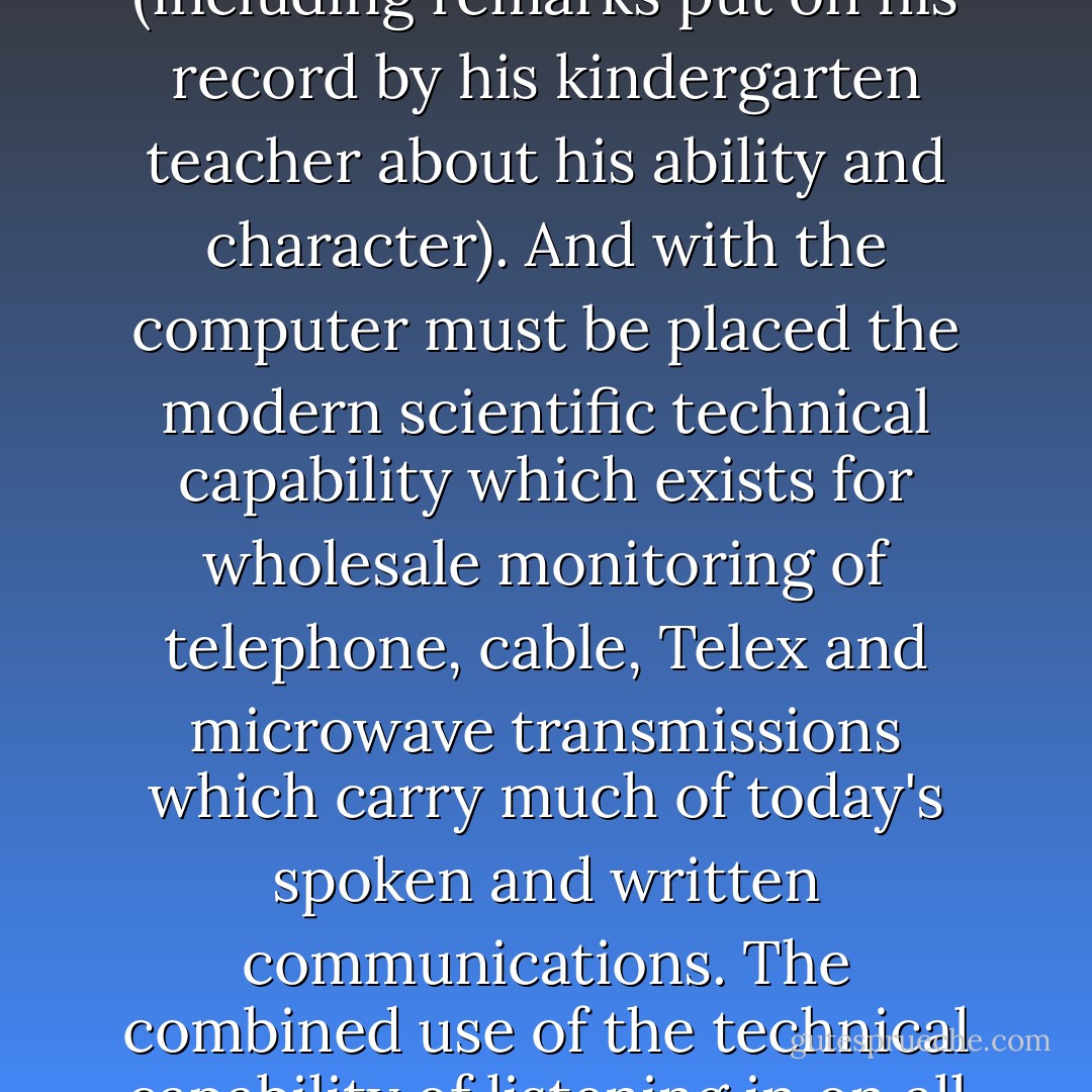 Yet the possibility of information storage, beyond what men and governments ever had before, can make available at the touch of a button a man's total history (including remarks put on his record by his kindergarten teacher about his ability and character). And with the computer must be placed the modern scientific technical capability which exists for wholesale monitoring of telephone, cable, Telex and microwave transmissions which carry much of today's spoken and written communications. The combined use of the technical capability of listening in on all these forms of communications with the high-speed computer literally leaves no place to hide and little room for privacy. - Francis A. Schaeffer