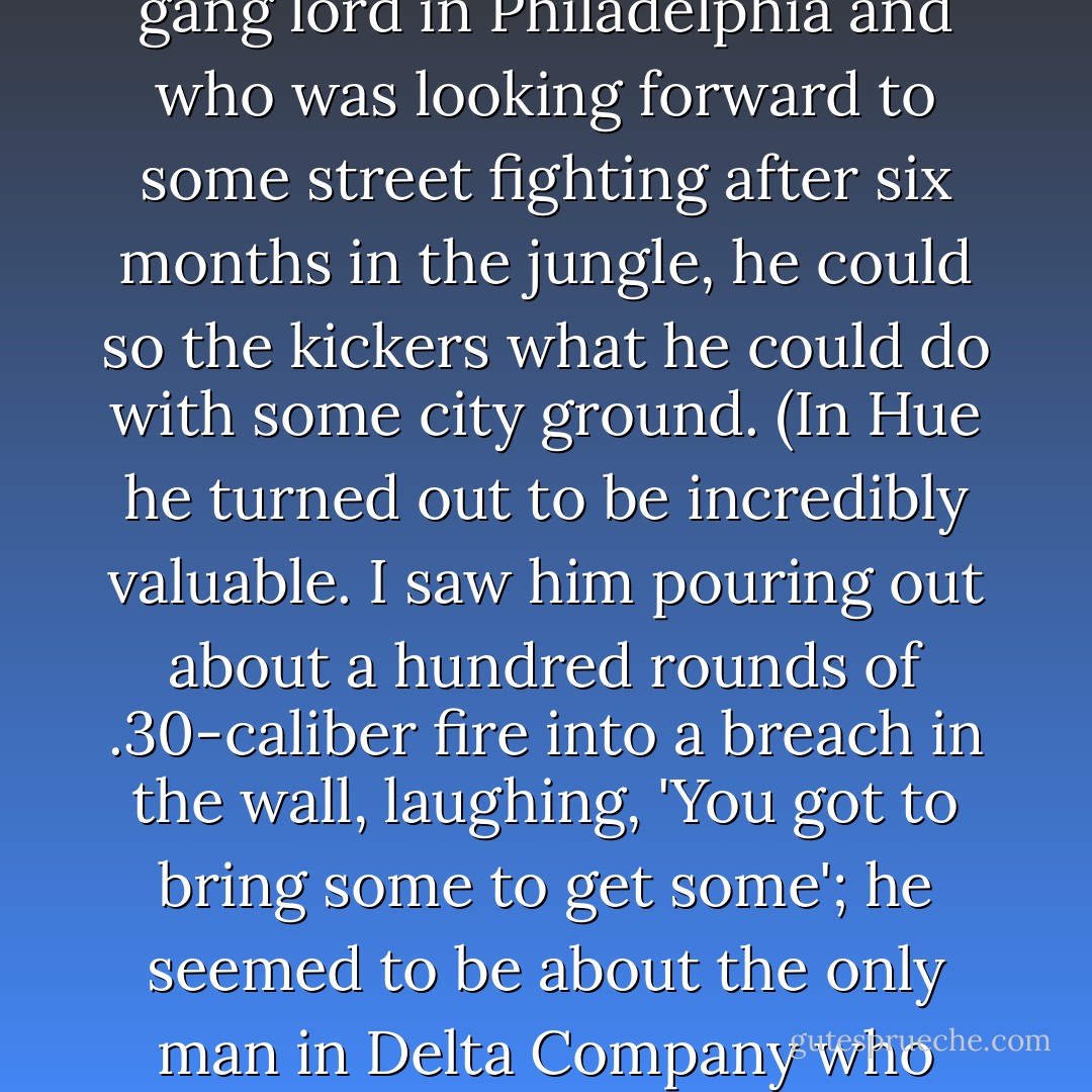 There was a black marine called Philly Dog who'd been a gang lord in Philadelphia and who was looking forward to some street fighting after six months in the jungle, he could so the kickers what he could do with some city ground. (In Hue he turned out to be incredibly valuable. I saw him pouring out about a hundred rounds of .30-caliber fire into a breach in the wall, laughing, 'You got to bring some to get some'; he seemed to be about the only man in Delta Company who hadn't been hurt yet.) - Michael Herr