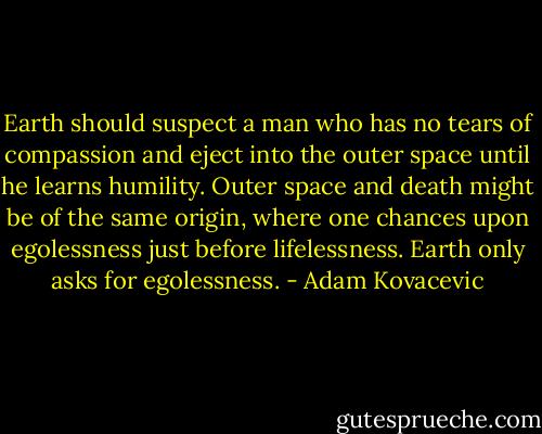 Earth should suspect a man who has no tears of compassion and eject into the outer space until he learns humility. Outer space and death might be of the same origin, where one chances upon egolessness just before lifelessness. Earth only asks for egolessness. - Adam Kovacevic
