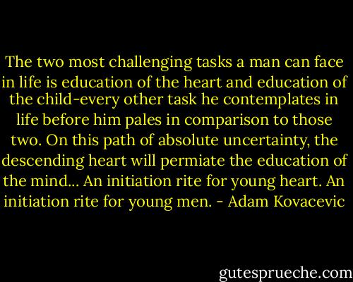 The two most challenging tasks a man can face in life is education of the heart and education of the child-every other task he contemplates in life before him pales in comparison to those two. On this path of absolute uncertainty, the descending heart will permiate the education of the mind... An initiation rite for young heart. An initiation rite for young men. - Adam Kovacevic
