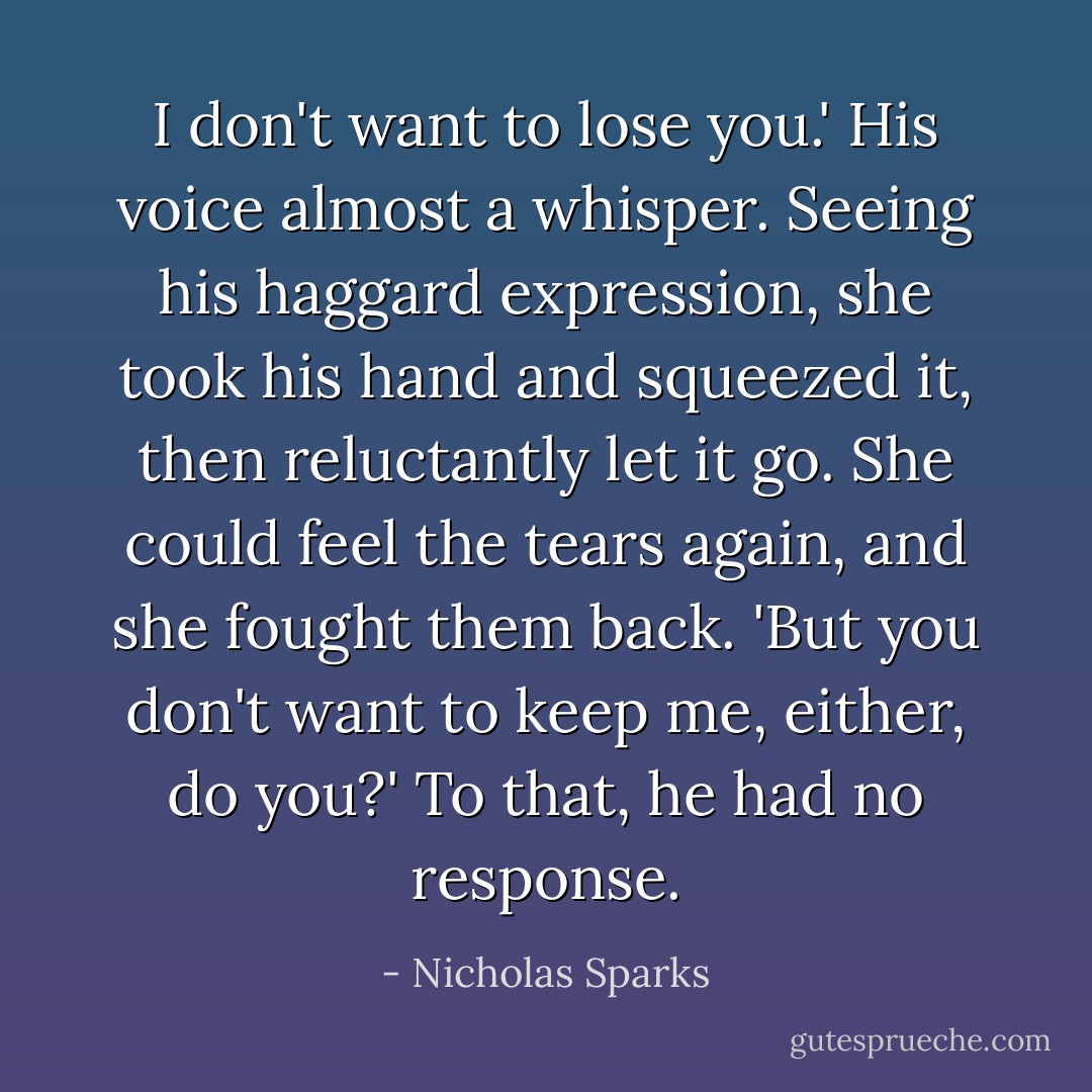 I don't want to lose you.' His voice almost a whisper. Seeing his haggard expression, she took his hand and squeezed it, then reluctantly let it go. She could feel the tears again, and she fought them back. 'But you don't want to keep me, either, do you?' To that, he had no response. - Nicholas Sparks
