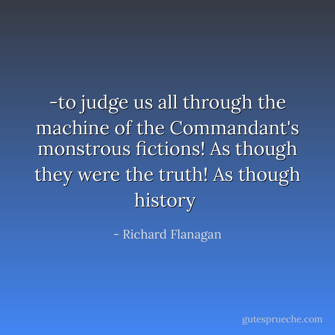 -to judge us all through the machine of the Commandant's monstrous fictions! As though they were the truth! As though history  - Richard Flanagan