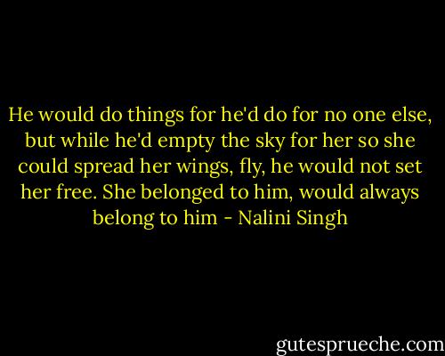 He would do things for he'd do for no one else, but while he'd empty the sky for her so she could spread her wings, fly, he would not set her free. She belonged to him, would always belong to him - Nalini Singh