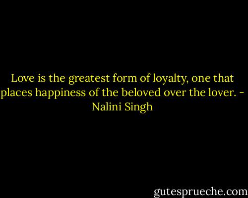Love is the greatest form of loyalty, one that places happiness of the beloved over the lover. - Nalini Singh
