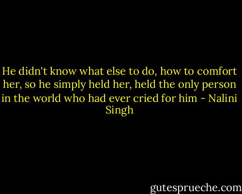 He didn't know what else to do, how to comfort her, so he simply held her, held the only person in the world who had ever cried for him - Nalini Singh