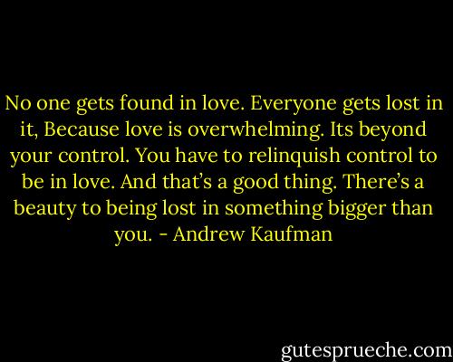 No one gets found in love. Everyone gets lost in it, Because love is overwhelming. Its beyond your control. You have to relinquish control to be in love. And that’s a good thing. There’s a beauty to being lost in something bigger than you. - Andrew Kaufman