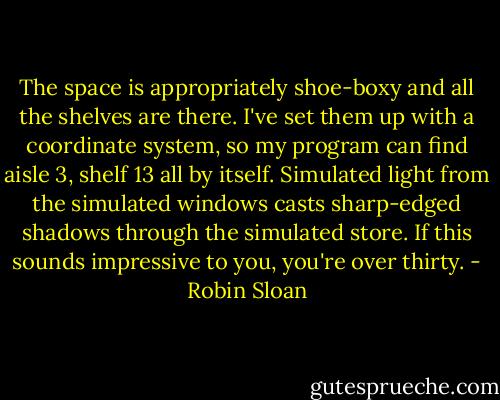 The space is appropriately shoe-boxy and all the shelves are there. I've set them up with a coordinate system, so my program can find aisle 3, shelf 13 all by itself. Simulated light from the simulated windows casts sharp-edged shadows through the simulated store. If this sounds impressive to you, you're over thirty. - Robin Sloan