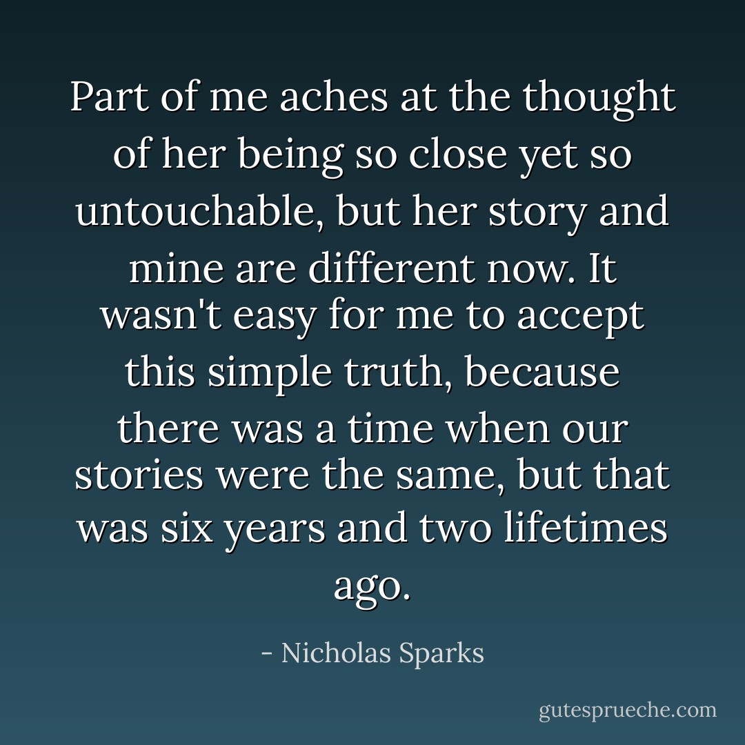 Part of me aches at the thought of her being so close yet so untouchable, but her story and mine are different now. It wasn't easy for me to accept this simple truth, because there was a time when our stories were the same, but that was six years and two lifetimes ago. - Nicholas Sparks